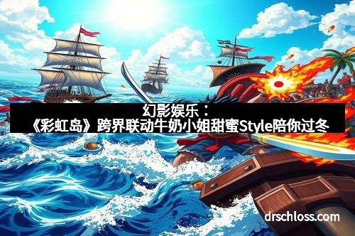 幻影娱乐：《彩虹岛》跨界联动牛奶小姐甜蜜Style陪你过冬