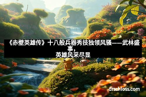 《赤壁英雄传》十八般兵器秀技独领风骚——武林盛事，英雄风采尽显